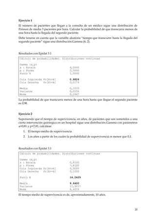 Ejercicio 1
El número de pacientes que llegan a la consulta de un médico sigue una distribución de
Poisson de media 3 pacientes por hora. Calcular la probabilidad de que transcurra menos de
una hora hasta la llegada del segundo paciente.
Debe tenerse en cuenta que la variable aleatoria “tiempo que transcurre hasta la llegada del
segundo paciente” sigue una distribución Gamma (6, 2).



Resultados con Epidat 3.1
Cálculo de probabilidades. Distribuciones continuas

Gamma (a,p)
a : Escala                             6,0000
p : Forma                              2,0000
Punto X                                1,0000

Cola Izquierda Pr[X<=k]                0,9826
Cola Derecha   Pr[X>=k]                0,0174

Media                                  0,3333
Varianza                               0,0556
Moda                                   0,1667

La probabilidad de que transcurra menos de una hora hasta que llegue el segundo paciente
es 0,98.


Ejercicio 2
Suponiendo que el tiempo de supervivencia, en años, de pacientes que son sometidos a una
cierta intervención quirúrgica en un hospital sigue una distribución Gamma con parámetros
a=0,81 y p=7,81, calcúlese:
   1. El tiempo medio de supervivencia.
   2. Los años a partir de los cuales la probabilidad de supervivencia es menor que 0,1.



Resultados con Epidat 3.1
Cálculo de probabilidades. Distribuciones continuas

Gamma (a,p)
a : Escala                             0,8100
p : Forma                              7,8100
Cola Izquierda Pr[X<=k]                0,9000
Cola Derecha   Pr[X>=k]                0,1000

Punto X                                14,2429

Media                                  9,6420
Varianza                               11,9037
Moda                                   8,4074

El tiempo medio de supervivencia es de, aproximadamente, 10 años.




                                                                                           20
 