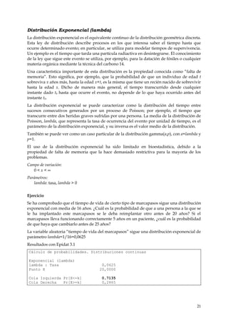Distribución Exponencial (lambda)
La distribución exponencial es el equivalente continuo de la distribución geométrica discreta.
Esta ley de distribución describe procesos en los que interesa saber el tiempo hasta que
ocurre determinado evento; en particular, se utiliza para modelar tiempos de supervivencia.
Un ejemplo es el tiempo que tarda una partícula radiactiva en desintegrarse. El conocimiento
de la ley que sigue este evento se utiliza, por ejemplo, para la datación de fósiles o cualquier
materia orgánica mediante la técnica del carbono 14.
Una característica importante de esta distribución es la propiedad conocida como “falta de
memoria”. Esto significa, por ejemplo, que la probabilidad de que un individuo de edad t
sobreviva x años más, hasta la edad x+t, es la misma que tiene un recién nacido de sobrevivir
hasta la edad x. Dicho de manera más general, el tiempo transcurrido desde cualquier
instante dado t0 hasta que ocurre el evento, no depende de lo que haya ocurrido antes del
instante t0.
La distribución exponencial se puede caracterizar como la distribución del tiempo entre
sucesos consecutivos generados por un proceso de Poisson; por ejemplo, el tiempo que
transcurre entre dos heridas graves sufridas por una persona. La media de la distribución de
Poisson, lambda, que representa la tasa de ocurrencia del evento por unidad de tiempo, es el
parámetro de la distribución exponencial, y su inversa es el valor medio de la distribución.
También se puede ver como un caso particular de la distribución gamma(a,p), con a=lambda y
p=1.
El uso de la distribución exponencial ha sido limitado en bioestadística, debido a la
propiedad de falta de memoria que la hace demasiado restrictiva para la mayoría de los
problemas.
Campo de variación:
   0<x<∞
Parámetros:
   lambda: tasa, lambda > 0


Ejercicio
Se ha comprobado que el tiempo de vida de cierto tipo de marcapasos sigue una distribución
exponencial con media de 16 años. ¿Cuál es la probabilidad de que a una persona a la que se
le ha implantado este marcapasos se le deba reimplantar otro antes de 20 años? Si el
marcapasos lleva funcionando correctamente 5 años en un paciente, ¿cuál es la probabilidad
de que haya que cambiarlo antes de 25 años?
La variable aleatoria “tiempo de vida del marcapasos” sigue una distribución exponencial de
parámetro lambda=1/16=0,0625
Resultados con Epidat 3.1
Cálculo de probabilidades. Distribuciones continuas

Exponencial (lambda)
lambda : Tasa                            0,0625
Punto X                                 20,0000

Cola Izquierda Pr[X<=k]                  0,7135
Cola Derecha   Pr[X>=k]                  0,2865




                                                                                             21
 