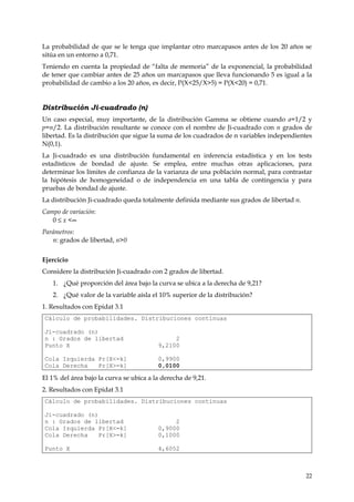La probabilidad de que se le tenga que implantar otro marcapasos antes de los 20 años se
sitúa en un entorno a 0,71.
Teniendo en cuenta la propiedad de “falta de memoria” de la exponencial, la probabilidad
de tener que cambiar antes de 25 años un marcapasos que lleva funcionando 5 es igual a la
probabilidad de cambio a los 20 años, es decir, P(X<25/X>5) = P(X<20) = 0,71.


Distribución Ji-cuadrado (n)
Un caso especial, muy importante, de la distribución Gamma se obtiene cuando a=1/2 y
p=n/2. La distribución resultante se conoce con el nombre de Ji-cuadrado con n grados de
libertad. Es la distribución que sigue la suma de los cuadrados de n variables independientes
N(0,1).
La Ji-cuadrado es una distribución fundamental en inferencia estadística y en los tests
estadísticos de bondad de ajuste. Se emplea, entre muchas otras aplicaciones, para
determinar los límites de confianza de la varianza de una población normal, para contrastar
la hipótesis de homogeneidad o de independencia en una tabla de contingencia y para
pruebas de bondad de ajuste.
La distribución Ji-cuadrado queda totalmente definida mediante sus grados de libertad n.
Campo de variación:
   0 ≤ x <∞
Parámetros:
   n: grados de libertad, n>0


Ejercicio
Considere la distribución Ji-cuadrado con 2 grados de libertad.
   1. ¿Qué proporción del área bajo la curva se ubica a la derecha de 9,21?
   2. ¿Qué valor de la variable aísla el 10% superior de la distribución?
1. Resultados con Epidat 3.1
Cálculo de probabilidades. Distribuciones continuas

Ji-cuadrado (n)
n : Grados de libertad                        2
Punto X                                  9,2100

Cola Izquierda Pr[X<=k]                  0,9900
Cola Derecha   Pr[X>=k]                  0,0100

El 1% del área bajo la curva se ubica a la derecha de 9,21.
2. Resultados con Epidat 3.1
Cálculo de probabilidades. Distribuciones continuas

Ji-cuadrado (n)
n : Grados de libertad                        2
Cola Izquierda Pr[X<=k]                  0,9000
Cola Derecha    Pr[X>=k]                 0,1000

Punto X                                  4,6052



                                                                                           22
 