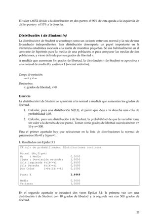 El valor 4,6052 divide a la distribución en dos partes: el 90% de ésta queda a la izquierda de
dicho punto y el 10% a la derecha.


Distribución t de Student (n)
La distribución t de Student se construye como un cociente entre una normal y la raíz de una
Ji-cuadrado independientes. Esta distribución desempeña un papel importante en la
inferencia estadística asociada a la teoría de muestras pequeñas. Se usa habitualmente en el
contraste de hipótesis para la media de una población, o para comparar las medias de dos
poblaciones, y viene definida por sus grados de libertad n.
A medida que aumentan los grados de libertad, la distribución t de Student se aproxima a
una normal de media 0 y varianza 1 (normal estándar).


Campo de variación:
   -∞ < x < ∞
Parámetros:
   n: grados de libertad, n>0


Ejercicio
La distribución t de Student se aproxima a la normal a medida que aumentan los grados de
libertad.
   1. Calcular, para una distribución N(0,1), el punto que deja a la derecha una cola de
      probabilidad 0,05.
   2. Calcular, para una distribución t de Student, la probabilidad de que la variable tome
       un valor a la derecha de ese punto. Tomar como grados de libertad sucesivamente n=
       10 y n= 500.
Para el primer apartado hay que seleccionar en la lista de distribuciones la normal de
parámetros Mu=0 y Sigma=1.

1. Resultados con Epidat 3.1
Cálculo de probabilidades. Distribuciones continuas

Normal (Mu,Sigma)
Mu    : Media                           0,0000
Sigma : Desviación estándar             1,0000
Cola Izquierda Pr[X<=k]                 0,9500
Cola Derecha   Pr[X>=k]                 0,0500
Dos Colas      1-Pr[|X|<=k]             0,1000

Punto X                                 1,6449

Media                                   0,0000
Varianza                                1,0000


En el segundo apartado se ejecutará dos veces Epidat 3.1: la primera vez con una
distribución t de Student con 10 grados de libertad y la segunda vez con 500 grados de
libertad.



                                                                                            23
 