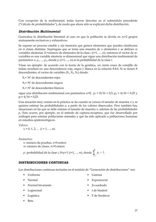Con excepción de la multinomial, todas fueron descritas en el submódulo precedente
(“Cálculo de probabilidades”), de modo que ahora sólo se explicará dicha distribución.

Distribución Multinomial
Generaliza la distribución binomial al caso en que la población se divida en m>2 grupos
mutuamente exclusivos y exhaustivos.
Se supone un proceso estable y sin memoria que genera elementos que pueden clasificarse
en m clases distintas. Supóngase que se toma una muestra de n elementos y se definen m
variables aleatorias Xi=número de elementos de la clase i (i=1, ..., m), entonces el vector de m-
variables es una variable aleatoria m-dimensional que sigue una distribución multinomial de
parámetros n, p1, ..., pm, donde pi (i=1, ..., m) es la probabilidad de la clase i.
Véase un ejemplo: de acuerdo con la teoría de la genética, un cierto cruce de conejillo de
indias resultará en una descendencia roja, negra y blanca en la relación 8:4:4. Si se tienen 8
descendientes, el vector de variables (X1, X2, X3) donde:
   X1= Nº de descendientes rojos
   X2= Nº de descendientes negros
   X3= Nº de descendientes blancos
sigue una distribución multinomial con parámetros n=8; p1 = 8/16 = 0,5; p2 = 4/16 = 0,25 y
p3= 4/16 = 0,25.
Una situación muy común en la práctica se da cuando se conoce el tamaño de muestra n y se
quieren estimar las probabilidades pi a partir de los valores observados. Pero también hay
situaciones en las que se debe estimar el tamaño de muestra n, además de las probabilidades
pi. Esto ocurre, por ejemplo, en el método de captura-recaptura, que fue desarrollado por
zoólogos para estimar poblaciones animales y que ha sido aplicado a poblaciones humanas
en estudios epidemiológicos.
Valores:
   xi = 0, 1, 2, ... (i = 1, ..., m)


Parámetros:
   n: número de pruebas, n>0 entero
   m: número de clases, m>0 entero
                                                                   m
    pi: probabilidad de la clase i, 0<pi<1 (i=1, ..., m), donde   ∑i= 1
                                                                          pi = 1 .


DISTRIBUCIONES CONTINUAS

Las distribuciones continuas incluidas en el módulo de “Generación de distribuciones” son:
        Uniforme                                                Gamma
        Normal                                                  Exponencial
        Normal bivariante                                       Ji-cuadrado
        Lognormal                                               t de Student
        Logística                                               F de Snedecor
        Beta


                                                                                              27
 
