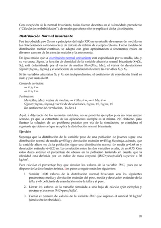 Con excepción de la normal bivariante, todas fueron descritas en el submódulo precedente
(“Cálculo de probabilidades”), de modo que ahora sólo se explicará dicha distribución.

Distribución Normal bivariante
Fue introducida por Gauss a principios del siglo XIX en su estudio de errores de medida en
las observaciones astronómicas y de cálculo de órbitas de cuerpos celestes. Como modelo de
distribución teórico continuo, se adapta con gran aproximación a fenómenos reales en
diversos campos de las ciencias sociales y la astronomía.
De igual modo que la distribución normal univariante está especificada por su media, Mu, y
su varianza, Sigma, la función de densidad de la variable aleatoria normal bivariante X=(X1,
X2), está determinada por el vector de medias Mu=(Mu1, Mu2), el vector de desviaciones
Sigma=(Sigma1, Sigma2) y el coeficiente de correlación Ro entre las variables X1 y X2.
Si las variables aleatorias X1 y X2 son independientes, el coeficiente de correlación lineal es
nulo y por tanto Ro=0.
Campo de variación:
   -∞ < x1 < ∞
   -∞ < x2 < ∞
Parámetros:
   Mu=(Mu1, Mu2): vector de medias, -∞ < Mu1 < ∞, -∞ < Mu2 < ∞
   Sigma=(Sigma1, Sigma2): vector de desviaciones, Sigma1 >0, Sigma2 >0
   Ro: coeficiente de correlación, -1≤ Ro ≤ 1

Aquí, a diferencia de los restantes módulos, no se pondrán ejemplos pues no tiene mayor
sentido, ya que la estructura de las aplicaciones siempre es la misma. No obstante, para
ilustrar la solución de un problema práctico por vía de la simulación, se considera el
siguiente ejercicio en el que se aplica la distribución normal bivariante.
Ejercicio
Suponga que la distribución de la variable peso de una población de jóvenes sigue una
distribución normal de media µ=65 kg y desviación estándar σ=15 kg. Suponga, además, que
la variable altura en dicha población sigue una distribución normal de media µ=1,68 m y
desviación estándar σ=0,20 m. La correlación entre las dos variables es alta, de un 0,75. Con
estos datos estimar el porcentaje de obesos en la población teniendo en cuenta que la
obesidad está definida por un índice de masa corporal (IMC=peso/talla2) superior a 30
kg/m2.
Para calcular el porcentaje hay que simular los valores de la variable IMC, pues no se
dispone de la distribución teórica. Los pasos a seguir serán los siguientes:
   1. Simular 1.000 valores de la distribución normal bivariante con los siguientes
      parámetros: media y desviación estándar del peso, media y desviación estándar de la
      talla, y el coeficiente de correlación entre la talla y el peso.
   2. Llevar los valores de la variable simulada a una hoja de cálculo (por ejemplo) y
       efectuar el cociente IMC=peso/talla2.
   3. Contar el número de valores de la variable IMC que superan el umbral 30 kg/m2
       (condición de obesidad).




                                                                                            28
 