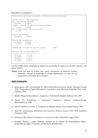 Resultados con Epidat 3.1
Generación de distribuciones. Distribuciones continuas

Normal bivar. (Mu,Sigma,Ro)
Mu : Vector de medias
  65,0000    1,6800
Sigma : Vector de desviaciones estándar
  15,0000    0,2000
Ro : Coeficiente de correlación
   0,7500

Vector de medias
  65,0000    1,6800

Matriz de dispersión
 225,0000    2,2500
   2,2500    0,0400

Tamaño de la muestra que se simula                   1000

Valores de la distribución
-------------------------
  72,0752     1,7142
  82,8499     1,8594
  59,8245     1,4226
  61,4830     1,8272
…

Con los 1.000 valores simulados se obtiene un porcentaje de sujetos con un IMC superior a 30
kg/m2 del 9%.
Notas: Cada vez que se realiza una nueva simulación se obtienen valores
       diferentes, aunque se mantenga la misma distribución, el valor de sus
       parámetros y el tamaño de la muestra.


BIBLIOGRAFÍA

1. Kolmogorov AN. Grundbegriffe der Wahrscheinlichtkeitsrechnung. Berlin: Springer-Verlag;
   1933. (Traducido al inglés: Morrison N. Foundations of the Theory of Probability. New York:
   Chelsea; 1956).

2. Martín Pliego FJ, Ruiz-Maya L. Estadística I: Probabilidad. Madrid: Editorial AC; 1997.

3. Meyer   PL. Probabilidad       y   Aplicaciones   Estadísticas.   México:   Addison-Wesley
   Iberoamericana; 1986.

4. Peña D. Modelos y métodos. 1. Fundamentos. Madrid: Alianza Universidad Textos; 1993.

5. Katz DL. Epidemiology, Biostatistics and Preventive Medicine Review. USA: W.B. Saunders
   Company; 1997.

6. Doménech JM. Métodos Estadísticos en Ciencias de la Salud. Barcelona: Signo; 1997.

7. Hospital Ramón y Cajal. Material docente de la unidad de bioestadística clínica.
   Disponible en: http://www.hrc.es/bioest/M_docente.html


                                                                                             29
 