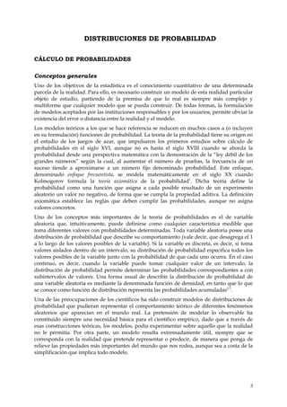 DISTRIBUCIONES DE PROBABILIDAD

CÁLCULO DE PROBABILIDADES

Conceptos generales
Uno de los objetivos de la estadística es el conocimiento cuantitativo de una determinada
parcela de la realidad. Para ello, es necesario construir un modelo de esta realidad particular
objeto de estudio, partiendo de la premisa de que lo real es siempre más complejo y
multiforme que cualquier modelo que se pueda construir. De todas formas, la formulación
de modelos aceptados por las instituciones responsables y por los usuarios, permite obviar la
existencia del error o distancia entre la realidad y el modelo.
Los modelos teóricos a los que se hace referencia se reducen en muchos casos a (o incluyen
en su formulación) funciones de probabilidad. La teoría de la probabilidad tiene su origen en
el estudio de los juegos de azar, que impulsaron los primeros estudios sobre cálculo de
probabilidades en el siglo XVI, aunque no es hasta el siglo XVIII cuando se aborda la
probabilidad desde una perspectiva matemática con la demostración de la “ley débil de los
grandes números” según la cual, al aumentar el número de pruebas, la frecuencia de un
suceso tiende a aproximarse a un número fijo denominado probabilidad. Este enfoque,
denominado enfoque frecuentista, se modela matemáticamente en el siglo XX cuando
Kolmogorov formula la teoría axiomática de la probabilidad1. Dicha teoría define la
probabilidad como una función que asigna a cada posible resultado de un experimento
aleatorio un valor no negativo, de forma que se cumpla la propiedad aditiva. La definición
axiomática establece las reglas que deben cumplir las probabilidades, aunque no asigna
valores concretos.
Uno de los conceptos más importantes de la teoría de probabilidades es el de variable
aleatoria que, intuitivamente, puede definirse como cualquier característica medible que
toma diferentes valores con probabilidades determinadas. Toda variable aleatoria posee una
distribución de probabilidad que describe su comportamiento (vale decir, que desagrega el 1
a lo largo de los valores posibles de la variable). Si la variable es discreta, es decir, si toma
valores aislados dentro de un intervalo, su distribución de probabilidad especifica todos los
valores posibles de la variable junto con la probabilidad de que cada uno ocurra. En el caso
continuo, es decir, cuando la variable puede tomar cualquier valor de un intervalo, la
distribución de probabilidad permite determinar las probabilidades correspondientes a con
subintervalos de valores. Una forma usual de describir la distribución de probabilidad de
una variable aleatoria es mediante la denominada función de densidad, en tanto que lo que
se conoce como función de distribución representa las probabilidades acumuladas2-7.
Una de las preocupaciones de los científicos ha sido construir modelos de distribuciones de
probabilidad que pudieran representar el comportamiento teórico de diferentes fenómenos
aleatorios que aparecían en el mundo real. La pretensión de modelar lo observable ha
constituido siempre una necesidad básica para el científico empírico, dado que a través de
esas construcciones teóricas, los modelos, podía experimentar sobre aquello que la realidad
no le permitía. Por otra parte, un modelo resulta extremadamente útil, siempre que se
corresponda con la realidad que pretende representar o predecir, de manera que ponga de
relieve las propiedades más importantes del mundo que nos rodea, aunque sea a costa de la
simplificación que implica todo modelo.




                                                                                               3
 