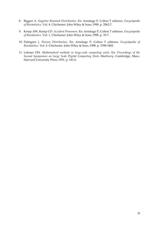 8. Biggeri A. Negative Binomial Distribution. En: Armitage P, Colton T editores. Encyclopedia
   of Biostatistics. Vol. 4. Chichester: John Wiley & Sons; 1998. p. 2962-7.

9. Kemp AW, Kemp CD. Accident Proneness. En: Armitage P, Colton T editores. Encyclopedia
   of Biostatistics. Vol. 1. Chichester: John Wiley & Sons; 1998. p. 35-7.

10. Palmgren J. Poisson Distribution. En: Armitage P, Colton T editores. Encyclopedia of
    Biostatistics. Vol. 4. Chichester: John Wiley & Sons; 1998. p. 3398-3402.

11. Lehmer DH. Mathematical methods in large-scale computing units. En: Proceedings of the
    Second Symposium on Large Scale Digital Computing Units Machinery. Cambridge, Mass.:
    Harvard University Press; 1951. p. 141-6.




                                                                                           30
 