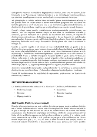 En la práctica hay unas cuantas leyes de probabilidad teóricas, como son, por ejemplo, la ley
binomial o la de Poisson para variables discretas o la ley normal para variables continuas,
que sirven de modelo para representar las distribuciones empíricas más frecuentes.
Así, por ejemplo, la variable “talla de un recién nacido” puede tener valores entre 47 cm y 53
cm, pero no todos los valores tienen la misma probabilidad, porque las más frecuentes son
las tallas próximas a los 50 cm. En este caso la ley normal se adapta satisfactoriamente a la
distribución de probabilidad empírica, que se obtendría con una muestra grande de casos.
Epidat 3.1 ofrece, en este módulo, procedimientos usuales para calcular probabilidades y sus
inversas, para un conjunto bastante amplio de funciones de distribución, discretas y
continuas, que son habituales en el proceso de modelación. Por ejemplo, el conjunto de
distribuciones pertenecientes a la familia exponencial es de uso frecuente en metodologías
como el análisis de supervivencia o el Modelo Lineal Generalizado. Otras distribuciones son
comunes y habituales en el campo de actuación de disciplinas tales como la economía, la
biología, etc.
Cuando la opción elegida es el cálculo de una probabilidad dado un punto x de la
distribución, se presentan en todos los casos dos resultados: la probabilidad acumulada hasta
ese punto, o la probabilidad de que la variable tome valores inferiores o iguales a x (cola
izquierda) y la probabilidad de valores superiores a x (cola derecha). En el caso continuo, la
probabilidad de que la variable sea igual a cualquier punto es igual a cero; por tanto, no
influye en las colas el hecho de incluir o excluir el punto x. Hay un tercer resultado que el
programa presenta sólo para las distribuciones continuas simétricas (normal, logística y t de
Student): la probabilidad de dos colas, es decir, la probabilidad que queda a ambos lados del
intervalo (-x, x) ó (x, -x), según el punto sea positivo o negativo, respectivamente.
Asimismo, los resultados de Epidat 3.1 incluyen la media y la varianza de la correspondiente
distribución, así como la mediana y/o la moda en el caso de las distribuciones continuas.
Epidat 3.1 también ofrece la posibilidad de representar, gráficamente, las funciones de
distribución y densidad.


DISTRIBUCIONES DISCRETAS

Las distribuciones discretas incluidas en el módulo de “Cálculo de probabilidades” son:
      Uniforme discreta                                   Geométrica
      Binomial                                            Binomial Negativa
      Hipergeométrica                                     Poisson


Distribución Uniforme discreta (a,b)
Describe el comportamiento de una variable discreta que puede tomar n valores distintos
con la misma probabilidad cada uno de ellos. Un caso particular de esta distribución, que es
la que se incluye en este módulo de Epidat 3.1, ocurre cuando los valores son enteros
consecutivos. Esta distribución asigna igual probabilidad a todos los valores enteros entre el
límite inferior y el límite superior que definen el recorrido de la variable. Si la variable puede
tomar valores entre a y b, debe ocurrir que b sea mayor que a, y la variable toma los valores
enteros empezando por a, a+1, a+2, etc. hasta el valor máximo b. Por ejemplo, cuando se
observa el número obtenido tras el lanzamiento de un dado perfecto, los valores posibles



                                                                                                4
 