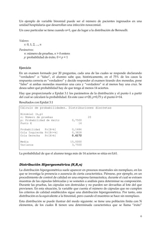 Un ejemplo de variable binomial puede ser el número de pacientes ingresados en una
unidad hospitalaria que desarrollan una infección nosocomial.
Un caso particular se tiene cuando n=1, que da lugar a la distribución de Bernoulli.


Valores:
   x: 0, 1, 2, ..., n
Parámetros:
   n: número de pruebas, n > 0 entero
   p: probabilidad de éxito, 0 < p < 1


Ejercicio
En un examen formado por 20 preguntas, cada una de las cuales se responde declarando
“verdadero” o “falso”, el alumno sabe que, históricamente, en el 75% de los casos la
respuesta correcta es “verdadero” y decide responder al examen tirando dos monedas, pone
“falso” si ambas monedas muestran una cara y “verdadero” si al menos hay una cruz. Se
desea saber qué probabilidad hay de que tenga al menos 14 aciertos.
Hay que proporcionarle a Epidat 3.1 los parámetros de la distribución y el punto k a partir
del cual se calculará la probabilidad. En este caso n=20, p=0,75 y el punto k=14.
Resultados con Epidat 3.1
 Cálculo de probabilidades. Distribuciones discretas

 Binomial (n,p)
 n: Número de pruebas                                20
 p: Probabilidad de éxito                 0,7500
 Punto K                                      14

 Probabilidad   Pr[X=k]                   0,1686
 Cola Izquierda Pr[X<=k]                  0,3828
 Cola Derecha   Pr[X>k]                   0,6172

 Media                                   15,0000
 Varianza                                 3,7500


La probabilidad de que el alumno tenga más de 14 aciertos se sitúa en 0,61.


Distribución Hipergeométrica (N,R,n)
La distribución hipergeométrica suele aparecer en procesos muestrales sin reemplazo, en los
que se investiga la presencia o ausencia de cierta característica. Piénsese, por ejemplo, en un
procedimiento de control de calidad en una empresa farmacéutica, durante el cual se extraen
muestras de las cápsulas fabricadas y se someten a análisis para determinar su composición.
Durante las pruebas, las cápsulas son destruidas y no pueden ser devueltas al lote del que
provienen. En esta situación, la variable que cuenta el número de cápsulas que no cumplen
los criterios de calidad establecidos sigue una distribución hipergeométrica. Por tanto, esta
distribución es la equivalente a la binomial, pero cuando el muestreo se hace sin reemplazo.
Esta distribución se puede ilustrar del modo siguiente: se tiene una población finita con N
elementos, de los cuales R tienen una determinada característica que se llama “éxito”


                                                                                             6
 