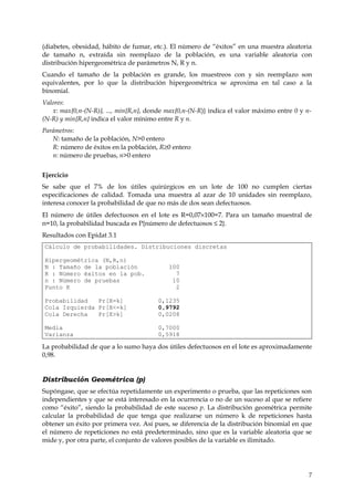 (diabetes, obesidad, hábito de fumar, etc.). El número de “éxitos” en una muestra aleatoria
de tamaño n, extraída sin reemplazo de la población, es una variable aleatoria con
distribución hipergeométrica de parámetros N, R y n.
Cuando el tamaño de la población es grande, los muestreos con y sin reemplazo son
equivalentes, por lo que la distribución hipergeométrica se aproxima en tal caso a la
binomial.
Valores:
   x: max{0,n-(N-R)}, ..., min{R,n}, donde max{0,n-(N-R)} indica el valor máximo entre 0 y n-
(N-R) y min{R,n} indica el valor mínimo entre R y n.
Parámetros:
   N: tamaño de la población, N>0 entero
   R: número de éxitos en la población, R≥0 entero
   n: número de pruebas, n>0 entero


Ejercicio
Se sabe que el 7% de los útiles quirúrgicos en un lote de 100 no cumplen ciertas
especificaciones de calidad. Tomada una muestra al azar de 10 unidades sin reemplazo,
interesa conocer la probabilidad de que no más de dos sean defectuosos.
El número de útiles defectuosos en el lote es R=0,07×100=7. Para un tamaño muestral de
n=10, la probabilidad buscada es P{número de defectuosos ≤ 2}.
Resultados con Epidat 3.1
Cálculo de probabilidades. Distribuciones discretas

Hipergeométrica (N,R,n)
N : Tamaño de la población                 100
R : Número éxitos en la pob.                 7
n : Número de pruebas                       10
Punto K                                      2

Probabilidad   Pr[X=k]                  0,1235
Cola Izquierda Pr[X<=k]                 0,9792
Cola Derecha   Pr[X>k]                  0,0208

Media                                   0,7000
Varianza                                0,5918

La probabilidad de que a lo sumo haya dos útiles defectuosos en el lote es aproximadamente
0,98.


Distribución Geométrica (p)
Supóngase, que se efectúa repetidamente un experimento o prueba, que las repeticiones son
independientes y que se está interesado en la ocurrencia o no de un suceso al que se refiere
como “éxito”, siendo la probabilidad de este suceso p. La distribución geométrica permite
calcular la probabilidad de que tenga que realizarse un número k de repeticiones hasta
obtener un éxito por primera vez. Así pues, se diferencia de la distribución binomial en que
el número de repeticiones no está predeterminado, sino que es la variable aleatoria que se
mide y, por otra parte, el conjunto de valores posibles de la variable es ilimitado.




                                                                                            7
 