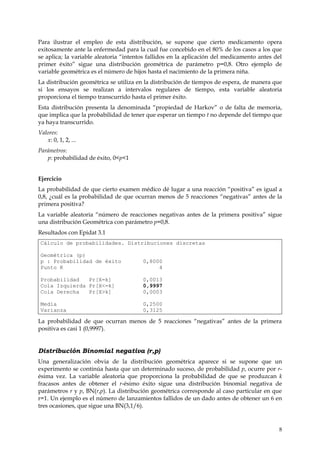 Para ilustrar el empleo de esta distribución, se supone que cierto medicamento opera
exitosamente ante la enfermedad para la cual fue concebido en el 80% de los casos a los que
se aplica; la variable aleatoria “intentos fallidos en la aplicación del medicamento antes del
primer éxito” sigue una distribución geométrica de parámetro p=0,8. Otro ejemplo de
variable geométrica es el número de hijos hasta el nacimiento de la primera niña.
La distribución geométrica se utiliza en la distribución de tiempos de espera, de manera que
si los ensayos se realizan a intervalos regulares de tiempo, esta variable aleatoria
proporciona el tiempo transcurrido hasta el primer éxito.
Esta distribución presenta la denominada “propiedad de Harkov” o de falta de memoria,
que implica que la probabilidad de tener que esperar un tiempo t no depende del tiempo que
ya haya transcurrido.
Valores:
   x: 0, 1, 2, ...
Parámetros:
   p: probabilidad de éxito, 0<p<1


Ejercicio
La probabilidad de que cierto examen médico dé lugar a una reacción “positiva” es igual a
0,8, ¿cuál es la probabilidad de que ocurran menos de 5 reacciones “negativas” antes de la
primera positiva?
La variable aleatoria “número de reacciones negativas antes de la primera positiva” sigue
una distribución Geométrica con parámetro p=0,8.
Resultados con Epidat 3.1
 Cálculo de probabilidades. Distribuciones discretas

 Geométrica (p)
 p : Probabilidad de éxito              0,8000
 Punto K                                     4

 Probabilidad   Pr[X=k]                 0,0013
 Cola Izquierda Pr[X<=k]                0,9997
 Cola Derecha   Pr[X>k]                 0,0003

 Media                                  0,2500
 Varianza                               0,3125

La probabilidad de que ocurran menos de 5 reacciones “negativas” antes de la primera
positiva es casi 1 (0,9997).


Distribución Binomial negativa (r,p)
Una generalización obvia de la distribución geométrica aparece si se supone que un
experimento se continúa hasta que un determinado suceso, de probabilidad p, ocurre por r-
ésima vez. La variable aleatoria que proporciona la probabilidad de que se produzcan k
fracasos antes de obtener el r-ésimo éxito sigue una distribución binomial negativa de
parámetros r y p, BN(r,p). La distribución geométrica corresponde al caso particular en que
r=1. Un ejemplo es el número de lanzamientos fallidos de un dado antes de obtener un 6 en
tres ocasiones, que sigue una BN(3,1/6).



                                                                                            8
 