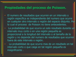 Propiedades del proceso de Poisson. 
• El numero de resultados que ocurren en un intervalo o 
región especifica es independiente del numero que ocurre 
en cualquier otro intervalo o región del espacio disjunto. Por 
lo cual el proceso de Poisson no tiene antecedentes. 
• La probabilidad de que ocurra un solo resultado durante un 
intervalo muy corto o en una región pequeña es 
proporcional a la longitud del intervalo o al tamaño de la 
región y no depende del numero de resultados que ocurren 
fuera de este intervalo o región. 
• La probabilidad de que ocurra mas de un resultado en tal 
intervalo corto o que caiga en tal región pequeña es 
insignificante . 
 