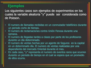 Ejemplos 
Los siguientes casos son ejemplos de experimentos en los 
cuales la variable aleatoria “y” puede ser considerada como 
de Poisson. 
• El numero de llamadas recibidas en un conmutador telefónico durante 
un periodo corto de tiempo. 
• El numero de reclamaciones contra Unión Fenosa durante una 
semana. 
• El numero de llegadas tardes a clases por parte de los profesores 
durante un día determinado. 
• El numero de ventas hechas por un agente de Seguros en la capital 
en un determinado día. El numero de ventas realizadas por una 
dependiente del mercado Oriental durante el mes. 
• En cada caso, “y” representa el numero de eventos raros que ocurren 
durante un periodo de tiempo en el cual se espera que un promedio 
de ellos ocurra. 
 