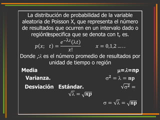 La distribución de probabilidad de la variable 
aleatoria de Poisson X, que representa el número 
de resultados que ocurren en un intervalo dado o 
región especifica que se denota con t, es. 
푝 푥; 푡 = 
푒−푡 푡 
푥! 
푥 = 0,1,2 … . . 
Donde ; es el número promedio de resultados por 
unidad de tiempo o región 
Media ==np 
Varianza. ퟐ =  = 퐧퐩 
Desviación Estándar. ퟐ = 
 = 풏풑 
 =  = 퐧퐩 
 