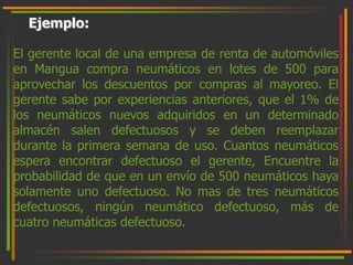 Ejemplo: 
El gerente local de una empresa de renta de automóviles 
en Mangua compra neumáticos en lotes de 500 para 
aprovechar los descuentos por compras al mayoreo. El 
gerente sabe por experiencias anteriores, que el 1% de 
los neumáticos nuevos adquiridos en un determinado 
almacén salen defectuosos y se deben reemplazar 
durante la primera semana de uso. Cuantos neumáticos 
espera encontrar defectuoso el gerente, Encuentre la 
probabilidad de que en un envío de 500 neumáticos haya 
solamente uno defectuoso. No mas de tres neumáticos 
defectuosos, ningún neumático defectuoso, más de 
cuatro neumáticas defectuoso. 
 