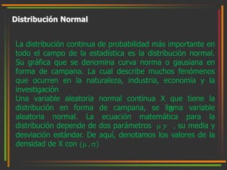 Distribución Normal 
La distribución continua de probabilidad más importante en 
todo el campo de la estadística es la distribución normal. 
Su gráfica que se denomina curva norma o gausiana en 
forma de campana. La cual describe muchos fenómenos 
que ocurren en la naturaleza, industria, economía y la 
investigación 
Una variable aleatoria normal continua X que tiene la 
distribución en forma de campana, se llama variable 
aleatoria normal. La ecuación matemática para la 
distribución depende de dos parámetros  푦 , su media y 
desviación estándar. De aquí, denotamos los valores de la 
densidad de X con ( , ) 
 