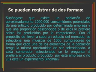 Se pueden registrar de dos formas: 
Supóngase que existe un población de 
aproximadamente 1000,000 consumidores potenciales 
de una articulo producido por determinada empresa y 
que una proporción desconocida p de ellos lo prefiere 
sobre los producidos por la competencia. Con el 
propósito de llevar a cabo un estudio del mercado, se 
selecciona una muestra de 1000 compradores de 
forma que cada una de los elementos de la población 
tenga la misma oportunidad de ser seleccionado. A 
cada comprador seleccionado se le pregunta si 
prefiere el producto producido por esta empresa o no 
¿Es este un experimento Binomial? 
 