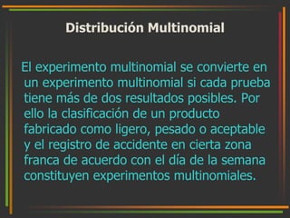 Distribución Multinomial 
El experimento multinomial se convierte en 
un experimento multinomial si cada prueba 
tiene más de dos resultados posibles. Por 
ello la clasificación de un producto 
fabricado como ligero, pesado o aceptable 
y el registro de accidente en cierta zona 
franca de acuerdo con el día de la semana 
constituyen experimentos multinomiales. 
 