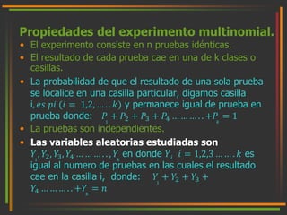 Propiedades del experimento multinomial. 
• El experimento consiste en n pruebas idénticas. 
• El resultado de cada prueba cae en una de k clases o 
casillas. 
• La probabilidad de que el resultado de una sola prueba 
se localice en una casilla particular, digamos casilla 
i, 푒푠 푝푖 (푖 = 1,2, … . . 푘) y permanece igual de prueba en 
prueba donde: 푃 
1 
+ 푃2 + 푃3 + 푃4 … … … . . +푃 
푘 
= 1 
• La pruebas son independientes. 
• Las variables aleatorias estudiadas son 
푌 
1 
, 푌2, 푌3, 푌4 … … … . . , 푌 
푘 
en donde 푌푖 푖 = 1,2,3 … … . 푘 es 
igual al numero de pruebas en las cuales el resultado 
cae en la casilla i, donde: 푌 
1 
+ 푌2 + 푌3 + 
푌4 … … … . . +푌 
푘 
= 푛 
 