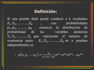 Definición: 
Si una prueba dada puede conducir a k resultados 
퐸1, 퐸2, … … … , 퐸푘 , con probabilidades 
푝1, 푝2, … … … , 푝푘 , entonces la distribución de 
probabilidad de las variables aleatorias 
푌1, 푌2, … … … , 푌푘 que representa el numero de 
ocurrencia parta 퐸1, 퐸2, … … … , 퐸푘 en n pruebas 
independientes es: 
• 푝 푦1,푦2, … . 푦푘, = 
푛푙 
푦1! 푦2!….푦푘! 
푝푦11 푝푦22 푝푦33 … 푝푘 
푦푘 
 