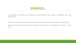 Las siguientes situaciones son ejemplos de experimentos que pueden modelizarse por esta
distribución:
-Se lanza un dado diez veces y se cuenta el número X de tres obtenidos: entonces X ~ B(10, 1/6)
-Se lanza una moneda dos veces y se cuenta el número X de caras obtenidas: entonces X ~ B(2,
1/2)
 