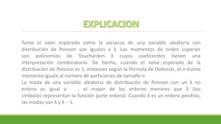 Tanto el valor esperado como la varianza de una variable aleatoria con
distribución de Poisson son iguales a λ. Los momentos de orden superior
son polinomios de Toucharden λ cuyos coeficientes tienen una
interpretación combinatorio. De hecho, cuando el valor esperado de la
distribución de Poisson es 1, entonces según la fórmula de Dobinski, el n-ésimo
momento iguala al número de particiones de tamaño n.
La moda de una variable aleatoria de distribución de Poisson con un λ no
entero es igual a , el mayor de los enteros menores que λ (los
símbolos representan la función parte entera). Cuando λ es un entero positivo,
las modas son λ y λ − 1.
 