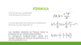 La función de masa o probabilidad
de la distribución de Poisson es:
La función generadora de momentos de la distribución
de Poisson con valor esperado λ es:
Las variables aleatorias de Poisson tienen la
propiedad de ser infinitamente divisibles.
La divergencia Kullback-Leibler desde una
variable aleatoria de Poisson de parámetro λ0 a
otra de parámetro λ es:
 