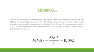 Si el 2% de los libros encuadernados en cierto taller tiene encuadernación defectuosa, para
obtener la probabilidad de que 5 de 400 libros encuadernados en este taller tengan
encuadernaciones defectuosas usamos la distribución de Poisson. En este caso concreto, k es
5 y, λ, el valor esperado de libros defectuosos es el 2% de 400, es decir, 8. Por lo tanto, la
probabilidad buscada es:
 