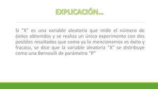 Si “X” es una variable aleatoria que mide el número de
éxitos obtenidos y se realiza un único experimento con dos
posibles resultados que como ya lo mencionamos es éxito y
fracaso, se dice que la variable aleatoria “X” se distribuye
como una Bernoulli de parámetro “P”
 