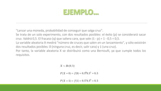 "Lanzar una moneda, probabilidad de conseguir que salga cruz".
Se trata de un solo experimento, con dos resultados posibles: el éxito (p) se considerará sacar
cruz. Valdrá 0,5. El fracaso (q) que saliera cara, que vale (1 - p) = 1 - 0,5 = 0,5.
La variable aleatoria X medirá "número de cruces que salen en un lanzamiento", y sólo existirán
dos resultados posibles: 0 (ninguna cruz, es decir, salir cara) y 1 (una cruz).
Por tanto, la variable aleatoria X se distribuirá como una Bernoulli, ya que cumple todos los
requisitos.
 