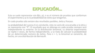 Esta se suele representar con B(n, p), n es el número de pruebas que conforman
el experimento y p es la probabilidad de éxito que tengamos.
En cada prueba sólo existen dos resultados posibles, éxito y fracaso.
La probabilidad del suceso A es constante, ésta no varía de una prueba a la otra y
se representa con “P”. El resultado que se obtenga en cada prueba siempre será
independiente su anterior. En la distribución binomial, su anterior experimento
se repite n veces, de forma independiente, y se trata de calcular la probabilidad
de un determinado número de éxitos. Para n = 1, la binomial se convierte, de
hecho, en una distribución de Bernoulli.
 