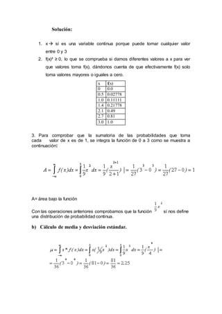 Solución:
1. x  sí es una variable continua porque puede tomar cualquier valor
entre 0 y 3
2. f(x)³ ≥ 0, lo que se comprueba si damos diferentes valores a x para ver
que valores toma f(x), dándonos cuenta de que efectivamente f(x) solo
toma valores mayores o iguales a cero.
3. Para comprobar que la sumatoria de las probabilidades que toma
cada valor de x es de 1, se integra la función de 0 a 3 como se muestra a
continuación:
A= área bajo la función
Con las operaciones anteriores comprobamos que la función sí nos define
una distribución de probabilidad continua.
b) Cálculo de media y desviación estándar.
x f(x)
0 0.0
0.5 0.02778
1.0 0.11111
1.4 0.21778
2.1 0.49
2.7 0.81
3.0 1.0
 