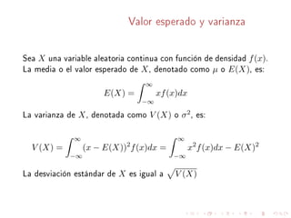 Valor esperado y varianza
Sea X una variable aleatoria continua con función de densidad f(x).
La media o el valor esperado de X, denotado como µ o E(X), es:
E(X) =
∞
−∞
xf(x)dx
La varianza de X, denotada como V (X) o σ2, es:
V (X) =
∞
−∞
(x − E(X))2
f(x)dx =
∞
−∞
x2
f(x)dx − E(X)2
La desviación estándar de X es igual a V (X)
 