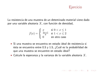 Ejercicio
La resistencia de una muestra de un deteminado material viene dado
por una variable aleatoria X, con función de densidad,
f(x) =



x si 0  x ≤ 1
2x+1
8 si 1  x ≤ 2
0 en otro caso
• Si una muestra se encuentra en estado ideal de resistencia si
ésta se encuentra entre 0.5 y 1.5, ¾Cuál es la probabilidad de
que una muestra se encuentre en estado ideal?
• Calcule la esperanza y la varianza de la variable aleatoria X.
 