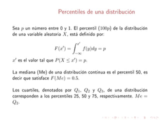 Percentiles de una distribución
Sea p un número entre 0 y 1. El percentil (100p) de la distribución
de una variable aleatoria X, está denido por:
F(x ) =
x
−∞
f(y)dy = p
x es el valor tal que P(X ≤ x ) = p.
La mediana (Me) de una distribución continua es el percentil 50, es
decir que satisface F(Me) = 0.5.
Los cuartiles, denotados por Q1, Q2 y Q3, de una distribución
corresponden a los percentiles 25, 50 y 75, respectivamente. Me =
Q2.
 
