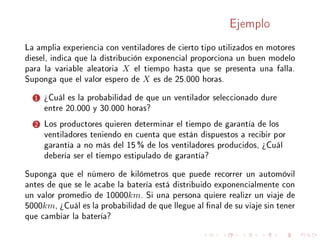 Ejemplo
La amplia experiencia con ventiladores de cierto tipo utilizados en motores
diesel, indica que la distribución exponencial proporciona un buen modelo
para la variable aleatoria X el tiempo hasta que se presenta una falla.
Suponga que el valor espero de X es de 25.000 horas.
1 ¾Cuál es la probabilidad de que un ventilador seleccionado dure
entre 20.000 y 30.000 horas?
2 Los productores quieren determinar el tiempo de garantía de los
ventiladores teniendo en cuenta que están dispuestos a recibir por
garantía a no más del 15 % de los ventiladores producidos, ¾Cuál
debería ser el tiempo estipulado de garantía?
Suponga que el número de kilómetros que puede recorrer un automóvil
antes de que se le acabe la batería está distribuido exponencialmente con
un valor promedio de 10000km. Si una persona quiere realizr un viaje de
5000km, ¾Cuál es la probabilidad de que llegue al nal de su viaje sin tener
que cambiar la batería?
 