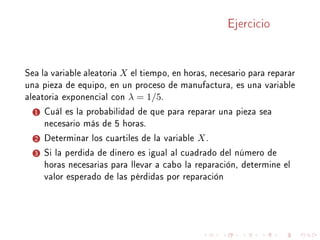 Ejercicio
Sea la variable aleatoria X el tiempo, en horas, necesario para reparar
una pieza de equipo, en un proceso de manufactura, es una variable
aleatoria exponencial con λ = 1/5.
1 Cuál es la probabilidad de que para reparar una pieza sea
necesario más de 5 horas.
2 Determinar los cuartiles de la variable X.
3 Si la perdida de dinero es igual al cuadrado del número de
horas necesarias para llevar a cabo la reparación, determine el
valor esperado de las pérdidas por reparación
 