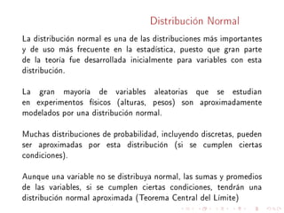 Distribución Normal
La distribución normal es una de las distribuciones más importantes
y de uso más frecuente en la estadística, puesto que gran parte
de la teoría fue desarrollada inicialmente para variables con esta
distribución.
La gran mayoría de variables aleatorias que se estudian
en experimentos físicos (alturas, pesos) son aproximadamente
modelados por una distribución normal.
Muchas distribuciones de probabilidad, incluyendo discretas, pueden
ser aproximadas por esta distribución (si se cumplen ciertas
condiciones).
Aunque una variable no se distribuya normal, las sumas y promedios
de las variables, si se cumplen ciertas condiciones, tendrán una
distribución normal aproximada (Teorema Central del Límite)
 