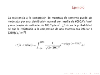 Ejemplo
La resistencia a la compresión de muestras de cemento puede ser
modelada por una distribución normal con media de 6000Kg/cm2
y una desviación estándar de 100Kg/cm2. ¾Cuál es la probabilidad
de que la resistencia a la compresión de una muestra sea inferior a
6250Kg/cm2?
P(X  6250) =
6250
−∞
1
2π(100)2
e
− 1
2(100)2 (x−6000)2
dx
 