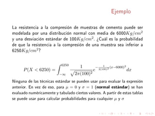 Ejemplo
La resistencia a la compresión de muestras de cemento puede ser
modelada por una distribución normal con media de 6000Kg/cm2
y una desviación estándar de 100Kg/cm2. ¾Cuál es la probabilidad
de que la resistencia a la compresión de una muestra sea inferior a
6250Kg/cm2?
P(X  6250) =
6250
−∞
1
2π(100)2
e
− 1
2(100)2 (x−6000)2
dx
Ninguna de las técnicas estándar se pueden usar para evaluar la expresión
anterior. En vez de eso, para µ = 0 y σ = 1 (normal estándar) se han
evaluado numéricamente y tabulado ciertos valores. A partir de estas tablas
se puede usar para calcular probabilidades para cualquier µ y σ
 