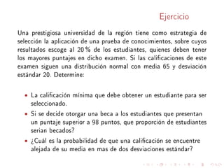 Ejercicio
Una prestigiosa universidad de la región tiene como estrategia de
selección la aplicación de una prueba de conocimientos, sobre cuyos
resultados escoge al 20 % de los estudiantes, quienes deben tener
los mayores puntajes en dicho examen. Si las calicaciones de este
examen siguen una distribución normal con media 65 y desviación
estándar 20. Determine:
• La calicación mínima que debe obtener un estudiante para ser
seleccionado.
• Si se decide otorgar una beca a los estudiantes que presentan
un puntaje superior a 98 puntos, que proporción de estudiantes
serian becados?
• ¾Cuál es la probabilidad de que una calicación se encuentre
alejada de su media en mas de dos desviaciones estándar?
 