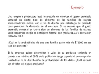 Ejemplo
Una empresa productora está interesada en conocer el gasto promedio
semanal en cierto tipo de alimento de las familias de estrato
socioeconómico medio, con el n de diseñar una estrategia de mercado
para promover la demanda en el mercado. Si se supone que el gasto
promedio semanal en cierto tipo de alimento de las familias de estrato
socioeconómico medio se distribuye Normal con media 61.73 y desviación
estándar 10.3.
¾Cuál es la probabilidad de que una familia gaste más de $75000 en ese
tipo de alimento?
Si la empresa quiere determinar el valor de su producto teniendo en
cuenta que mínimo el 60 % de la población tenga capacidad de comprarlo.
Basándose en la distribución de probabilidad de los datos ¾Cuál debería
ser el valor del nuevo producto?
 