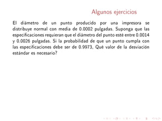 Algunos ejercicios
El diámetro de un punto producido por una impresora se
distribuye normal con media de 0.0002 pulgadas. Suponga que las
especicaciones requieran que el diámetro del punto esté entre 0.0014
y 0.0026 pulgadas. Si la probabilidad de que un punto cumpla con
las especicaciones debe ser de 0.9973, Qué valor de la desviación
estándar es necesario?
 