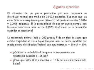 Algunos ejercicios
El diámetro de un punto producido por una impresora se
distribuye normal con media de 0.0002 pulgadas. Suponga que las
especicaciones requieran que el diámetro del punto esté entre 0.0014
y 0.0026 pulgadas. Si la probabilidad de que un punto cumpla con
las especicaciones debe ser de 0.9973, Qué valor de la desviación
estándar es necesario?
La resistencia última (ksi) a -200 grados F de un tipo de acero que
exhibe fragilidad al frio a bajas temperaturas se puede modelar por
medio de una distribución Weibull con parámetros α = 20 y β = 100.
• ¾Cuál es la probabilidad de que el acero presente una
resistencia superior a 105 ksi?
• ¾Para qué valor X se encuentra el 10 % de las resistencias más
bajas?
 
