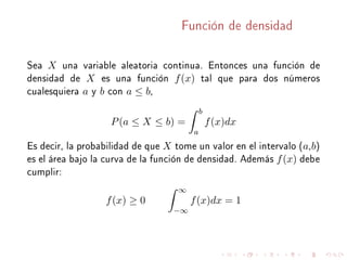 Función de densidad
Sea X una variable aleatoria continua. Entonces una función de
densidad de X es una función f(x) tal que para dos números
cualesquiera a y b con a ≤ b,
P(a ≤ X ≤ b) =
b
a
f(x)dx
Es decir, la probabilidad de que X tome un valor en el intervalo (a,b)
es el área bajo la curva de la función de densidad. Además f(x) debe
cumplir:
f(x) ≥ 0
∞
−∞
f(x)dx = 1
 