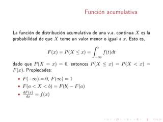 Función acumulativa
La función de distribución acumulativa de una v.a. continua X es la
probabilidad de que X tome un valor menor o igual a x. Esto es,
F(x) = P(X ≤ x) =
x
−∞
f(t)dt
dado que P(X = x) = 0, entonces P(X ≤ x) = P(X < x) =
F(x). Propiedades:
• F(−∞) = 0, F(∞) = 1
• F(a < X < b) = F(b) − F(a)
• dF(x)
dx = f(x)
 