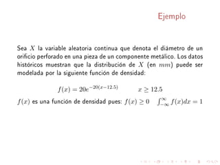 Ejemplo
Sea X la variable aleatoria continua que denota el diámetro de un
oricio perforado en una pieza de un componente metálico. Los datos
históricos muestran que la distribución de X (en mm) puede ser
modelada por la siguiente función de densidad:
f(x) = 20e−20(x−12.5)
x ≥ 12.5
f(x) es una función de densidad pues: f(x) ≥ 0
∞
−∞ f(x)dx = 1
 