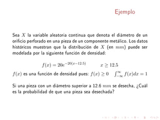 Ejemplo
Sea X la variable aleatoria continua que denota el diámetro de un
oricio perforado en una pieza de un componente metálico. Los datos
históricos muestran que la distribución de X (en mm) puede ser
modelada por la siguiente función de densidad:
f(x) = 20e−20(x−12.5)
x ≥ 12.5
f(x) es una función de densidad pues: f(x) ≥ 0
∞
−∞ f(x)dx = 1
Si una pieza con un diámetro superior a 12.6 mm se desecha, ¾Cuál
es la probabilidad de que una pieza sea desechada?
 