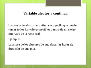 Variable aleatoria continua
Una variable aleatoria continua es aquella que puede
tomar todos los valores posibles dentro de un cierto
intervalo de la recta real.
Ejemplos:
La altura de los alumnos de una clase, las horas de
duración de una pila.
 