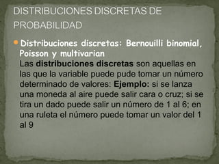 Distribuciones discretas: Bernouilli binomial,

Poisson y multivarian
Las distribuciones discretas son aquellas en
las que la variable puede pude tomar un número
determinado de valores: Ejemplo: si se lanza
una moneda al aire puede salir cara o cruz; si se
tira un dado puede salir un número de 1 al 6; en
una ruleta el número puede tomar un valor del 1
al 9

 