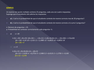 EJEMPLO:
Un examen de opción múltiple contiene 25 preguntas, cada una con cuatro respuestas.
Suponga que el estudiante sólo adivina las respuestas.
 a) ¿ Cuál es la probabilidad de que el estudiante conteste de manera correcta mas de 20 preguntas?.
 b) ¿ Cuál es la probabilidad de que el estudiante conteste de manera correcta a lo sumo 5 preguntas?
n: Número de preguntas = 25.
p: Probabilidad de contestar correctamente cada pregunta= ¼.
 a) x > 20
→ f(x > 20) = f(x=25) +f(x=24) + … + f(x=21) =1-(f(x=0)+f(x=1)+…+ f(x=20)) = 1-F(x≤20)
f(x > 20) = 9,1E-10 + 5,51E-11 + 2,398E-12 + 6,661E-14 + 8,881E-16
f(x > 20) = 0
b) x ≤ 5
→ f(x ≤ 5) = f(x=0)+f(x=1)+…+f(x=5)
f(x ≤ 5) = 7,525E-4 + 6,271E-3 + 2,508 E-2 + 6,411E-2 + 1,175E-1 + 0,165
f(x ≤ 5) = 0,378
 