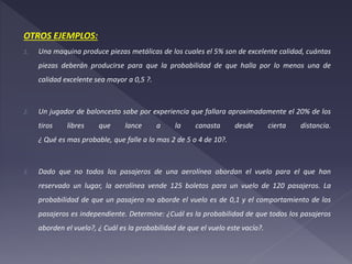 OTROS EJEMPLOS:
1. Una maquina produce piezas metálicas de los cuales el 5% son de excelente calidad, cuántas
piezas deberán producirse para que la probabilidad de que halla por lo menos una de
calidad excelente sea mayor a 0,5 ?.
2. Un jugador de baloncesto sabe por experiencia que fallara aproximadamente el 20% de los
tiros libres que lance a la canasta desde cierta distancia.
¿ Qué es mas probable, que falle a lo mas 2 de 5 o 4 de 10?.
3. Dado que no todos los pasajeros de una aerolínea abordan el vuelo para el que han
reservado un lugar, la aerolínea vende 125 boletos para un vuelo de 120 pasajeros. La
probabilidad de que un pasajero no aborde el vuelo es de 0,1 y el comportamiento de los
pasajeros es independiente. Determine: ¿Cuál es la probabilidad de que todos los pasajeros
aborden el vuelo?, ¿ Cuál es la probabilidad de que el vuelo este vacío?.
 
